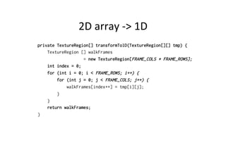 2D 
array 
-­‐> 
1D 
private TextureRegion[] transformTo1D(TextureRegion[][] tmp) { 
TextureRegion [] walkFrames 
= new TextureRegion[FRAME_COLS * FRAME_ROWS]; 
int index = 0; 
for (int i = 0; i < FRAME_ROWS; i++) { 
for (int j = 0; j < FRAME_COLS; j++) { 
walkFrames[index++] = tmp[i][j]; 
} 
} 
return walkFrames; 
} 
 