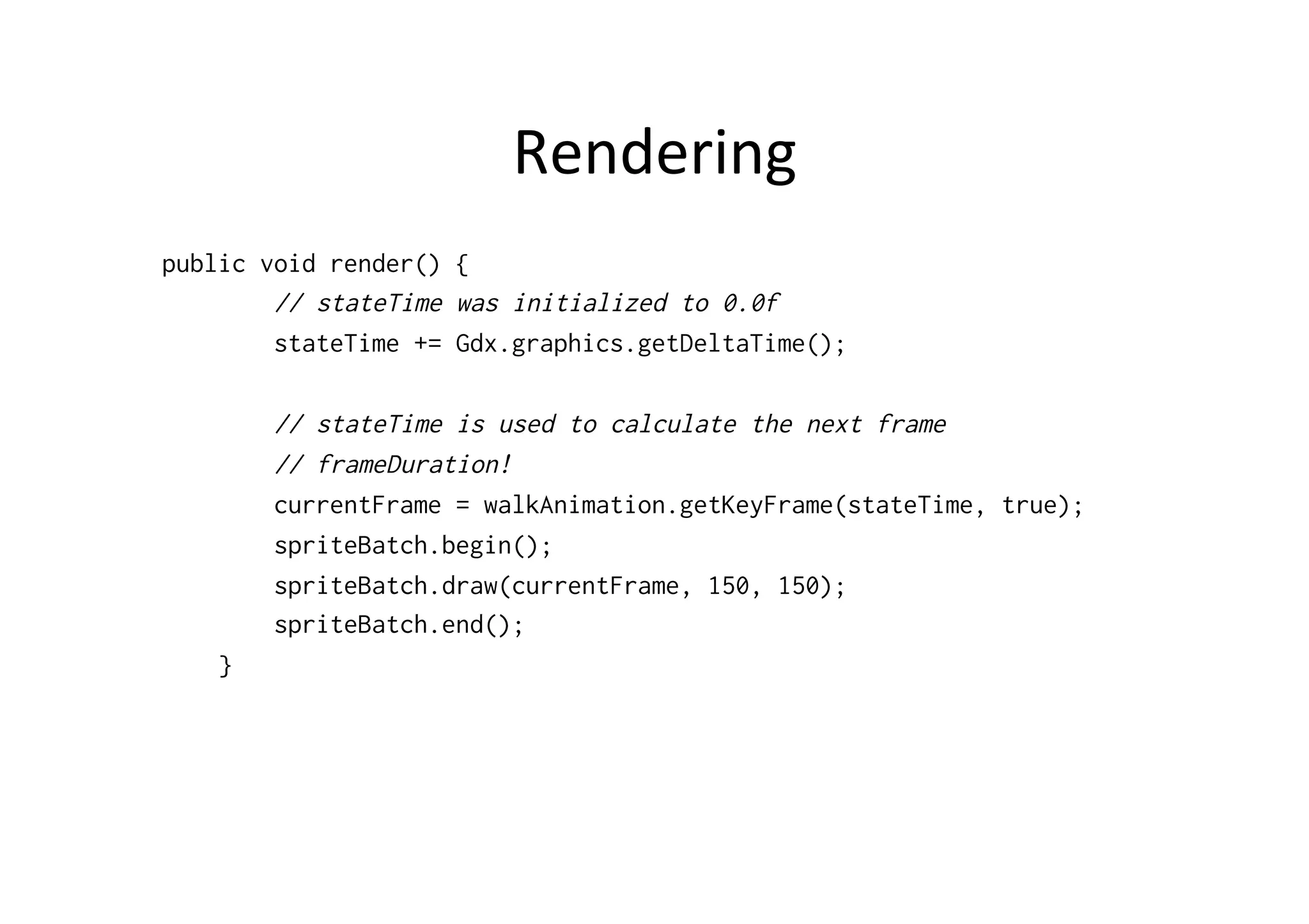 Rendering 
public void render() { 
// stateTime was initialized to 0.0f 
stateTime += Gdx.graphics.getDeltaTime(); 
// stateTime is used to calculate the next frame 
// frameDuration! 
currentFrame = walkAnimation.getKeyFrame(stateTime, true); 
spriteBatch.begin(); 
spriteBatch.draw(currentFrame, 150, 150); 
spriteBatch.end(); 
} 
 