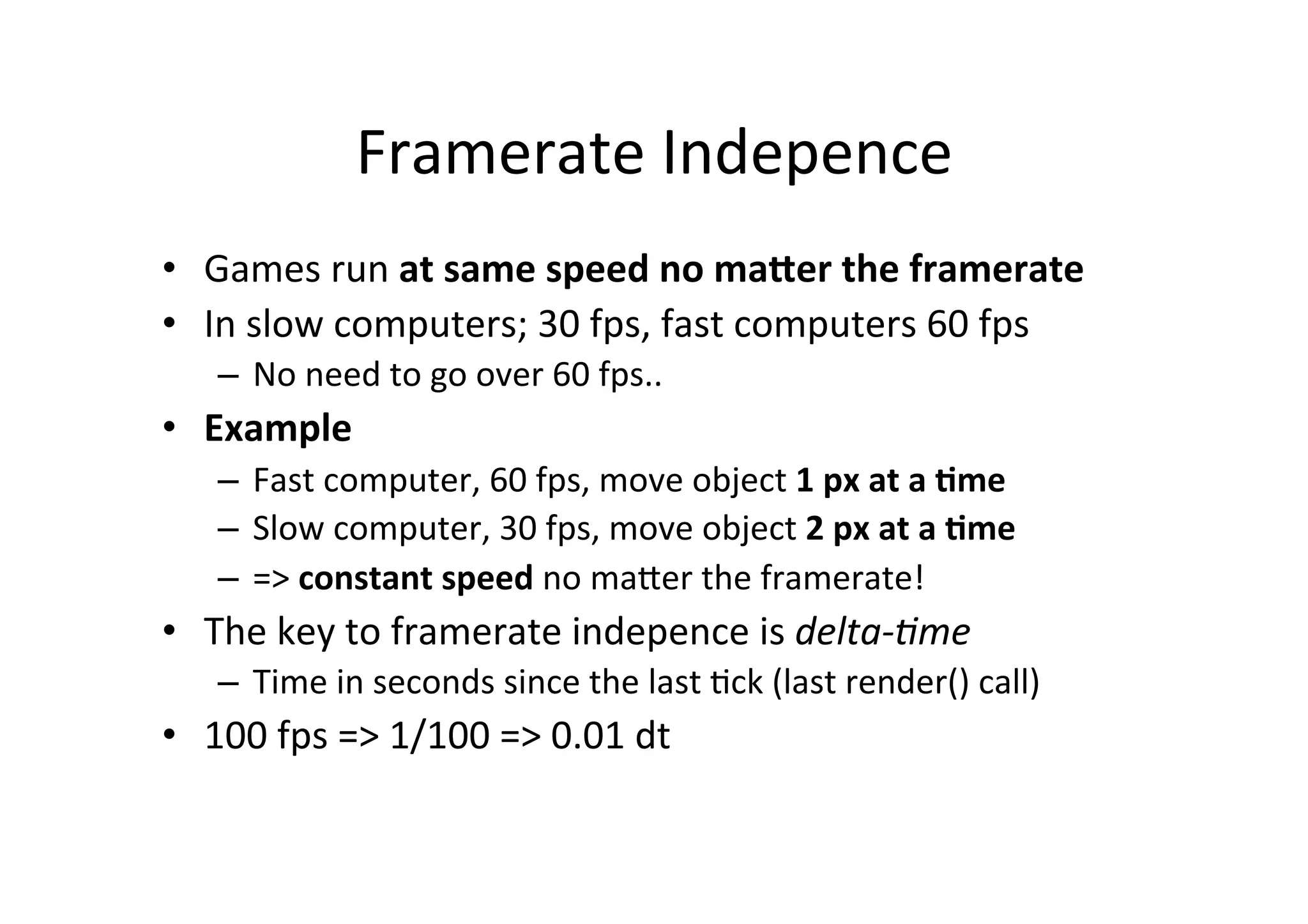 Framerate 
Indepence 
• Games 
run 
at 
same 
speed 
no 
ma6er 
the 
framerate 
• In 
slow 
computers; 
30 
fps, 
fast 
computers 
60 
fps 
– No 
need 
to 
go 
over 
60 
fps.. 
• Example 
– Fast 
computer, 
60 
fps, 
move 
object 
1 
px 
at 
a 
=me 
– Slow 
computer, 
30 
fps, 
move 
object 
2 
px 
at 
a 
=me 
– => 
constant 
speed 
no 
maNer 
the 
framerate! 
• The 
key 
to 
framerate 
indepence 
is 
delta-­‐'me 
– Time 
in 
seconds 
since 
the 
last 
0ck 
(last 
render() 
call) 
• 100 
fps 
=> 
1/100 
=> 
0.01 
dt 
 