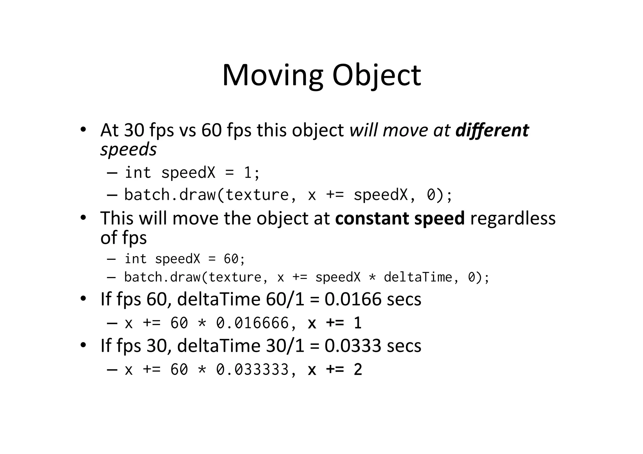 Moving 
Object 
• At 
30 
fps 
vs 
60 
fps 
this 
object 
will 
move 
at 
different 
speeds 
– int speedX = 1; 
– batch.draw(texture, x += speedX, 0); 
• This 
will 
move 
the 
object 
at 
constant 
speed 
regardless 
of 
fps 
– int speedX = 60; 
– batch.draw(texture, x += speedX * deltaTime, 0); 
• If 
fps 
60, 
deltaTime 
60/1 
= 
0.0166 
secs 
– x += 60 * 0.016666, x += 1 
• If 
fps 
30, 
deltaTime 
30/1 
= 
0.0333 
secs 
– x += 60 * 0.033333, x += 2 
 