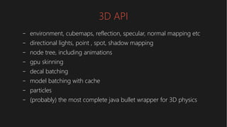 3D API
– environment, cubemaps, reflection, specular, normal mapping etc
– directional lights, point , spot, shadow mapping
– node tree, including animations
– gpu skinning
– decal batching
– model batching with cache
– particles
– (probably) the most complete java bullet wrapper for 3D physics
 