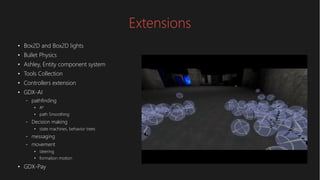 Extensions
●
Box2D and Box2D lights
●
Bullet Physics
●
Ashley, Entity component system
●
Tools Collection
●
Controllers extension
●
GDX-AI
– pathfinding
●
A*
●
path Smoothing
– Decision making
●
state machines, behavior trees
– messaging
– movement
●
steering
●
formation motion
●
GDX-Pay
 