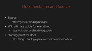 Documentation and Source
●
Source
– https://github.com/libgdx/libgdx
●
Wiki ultimate guide for everything
– https://github.com/libgdx/libgdx/wiki
●
Starting point for docs
– https://libgdx.badlogicgames.com/documentation.html
 