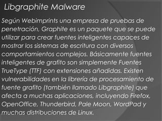 Libgraphite Malware
Según Webimprints una empresa de pruebas de
penetración, Graphite es un paquete que se puede
utilizar para crear fuentes inteligentes capaces de
mostrar los sistemas de escritura con diversos
comportamientos complejos. Básicamente fuentes
inteligentes de grafito son simplemente Fuentes
TrueType (TTF) con extensiones añadidas. Existen
vulnerabilidades en la librería de procesamiento de
fuente grafito (también llamado Libgraphite) que
afecta a muchas aplicaciones, incluyendo Firefox,
OpenOffice, Thunderbird, Pale Moon, WordPad y
muchas distribuciones de Linux.
 