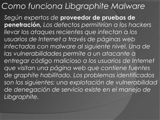 Según expertos de proveedor de pruebas de
penetración, Los defectos permitirían a los hackers
llevar los ataques recientes que infectan a los
usuarios de Internet a través de páginas web
infectadas con malware al siguiente nivel. Una de
las vulnerabilidades permite a un atacante a
entregar código malicioso a los usuarios de Internet
que visitan una página web que contiene fuentes
de graphite habilitado. Los problemas identificados
son los siguientes: una explotación de vulnerabilidad
de denegación de servicio existe en el manejo de
Libgraphite.
Como funciona Libgraphite Malware
 