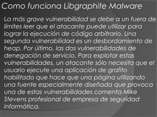 La más grave vulnerabilidad se debe a un fuera de
límites leer que el atacante puede utilizar para
lograr la ejecución de código arbitrario. Una
segunda vulnerabilidad es un desbordamiento de
heap. Por último, las dos vulnerabilidades de
denegación de servicio. Para explotar estas
vulnerabilidades, un atacante sólo necesita que el
usuario ejecute una aplicación de grafito
habilitado que hace que una página utilizando
una fuente especialmente diseñada que provoca
una de estas vulnerabilidades comenta Mike
Stevens profesional de empresa de seguridad
informática.
Como funciona Libgraphite Malware
 