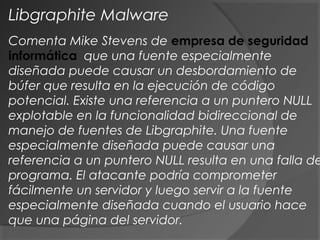 Comenta Mike Stevens de empresa de seguridad
informática que una fuente especialmente
diseñada puede causar un desbordamiento de
búfer que resulta en la ejecución de código
potencial. Existe una referencia a un puntero NULL
explotable en la funcionalidad bidireccional de
manejo de fuentes de Libgraphite. Una fuente
especialmente diseñada puede causar una
referencia a un puntero NULL resulta en una falla de
programa. El atacante podría comprometer
fácilmente un servidor y luego servir a la fuente
especialmente diseñada cuando el usuario hace
que una página del servidor.
Libgraphite Malware
 