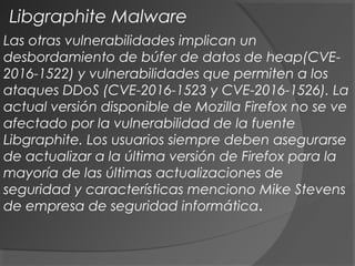 Las otras vulnerabilidades implican un
desbordamiento de búfer de datos de heap(CVE-
2016-1522) y vulnerabilidades que permiten a los
ataques DDoS (CVE-2016-1523 y CVE-2016-1526). La
actual versión disponible de Mozilla Firefox no se ve
afectado por la vulnerabilidad de la fuente
Libgraphite. Los usuarios siempre deben asegurarse
de actualizar a la última versión de Firefox para la
mayoría de las últimas actualizaciones de
seguridad y características menciono Mike Stevens
de empresa de seguridad informática.
Libgraphite Malware
 
