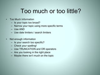Too much or too little?
• Too Much Information
– Is your topic too broad?
– Narrow your topic using more specific terms
– Use AND
– Use date limiters / search limiters
• Not enough information
– Is your search too specific?
– Check your spelling!
– Use TRUNCATION and OR operators
– Are you looking in the right place
– Maybe there isn’t much on the topic
 