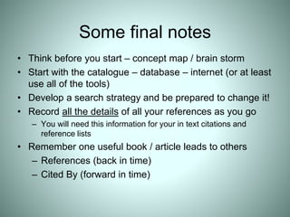 Some final notes
• Think before you start – concept map / brain storm
• Start with the catalogue – database – internet (or at least
use all of the tools)
• Develop a search strategy and be prepared to change it!
• Record all the details of all your references as you go
– You will need this information for your in text citations and
reference lists
• Remember one useful book / article leads to others
– References (back in time)
– Cited By (forward in time)
 