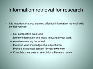 Information retrieval for research
• It is important that you develop effective information retrieval skills
so that you can:
– Get perspective on a topic
– Identify information and ideas relevant to your work
– Avoid reinventing the wheel
– Increase your knowledge of a subject area
– Provide intellectual content for your own work
– Complete a successful search for a literature review
 