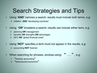 Search Strategies and Tips
• Using ‘AND’ narrows a search: results must include both terms, e.g:
 Inflation AND “developing countries”
• Using ‘OR’ broadens a search: results can include either term, e.g:
 planning OR management
 benefits OR strengths OR advantages
 GFC OR “global financial crisis”
• Using ‘NOT’ specifies a term must not appear in the results, e.g:
 accounting NOT forensic
• When searching for phrases, enclose using: “ ….. ” , e.g:
 “forensic accounting”
 “behavioural economics”
 