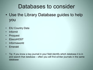 Databases to consider
• Use the Library Database guides to help
you
• EIU Country Data
• Informit
• Proquest
• EbscoHOST
• Informaworld
• Emerald
• Tip: If you know a key journal in your field identify which database it is in
and search that database – often you will find similar journals in the same
database
 