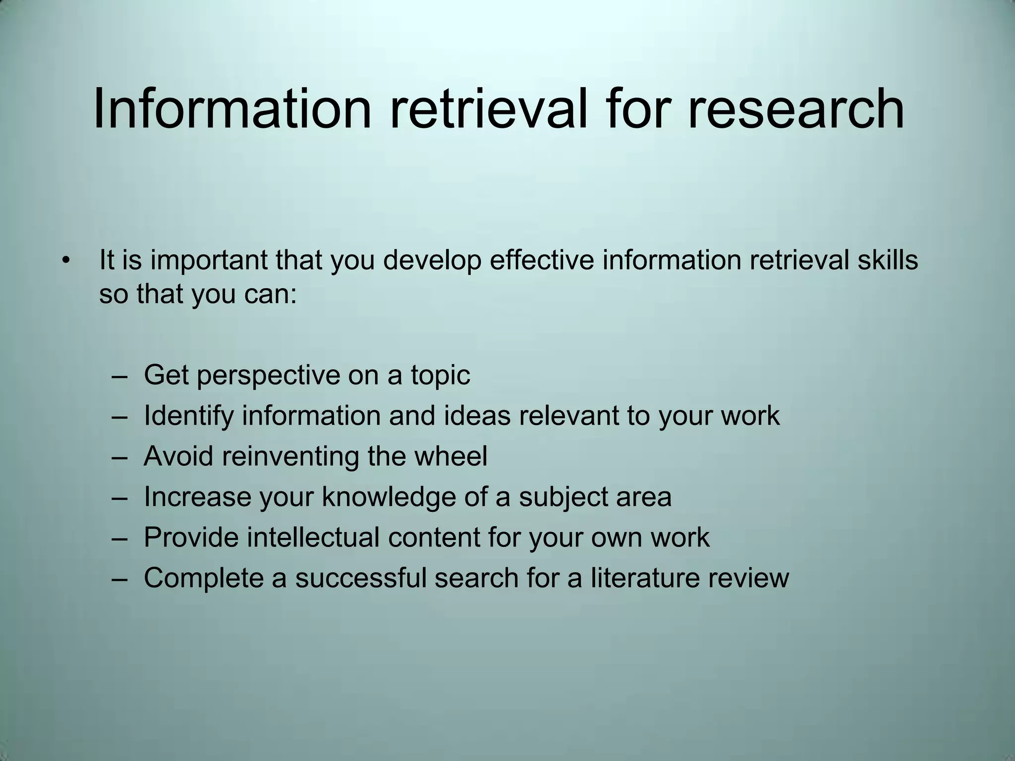 Information retrieval for researchIt is important that you develop effective information retrieval skills so that you can:Get perspective on a topicIdentify information and ideas relevant to your workAvoid reinventing the wheelIncrease your knowledge of a subject areaProvide intellectual content for your own workComplete a successful search for a literature review