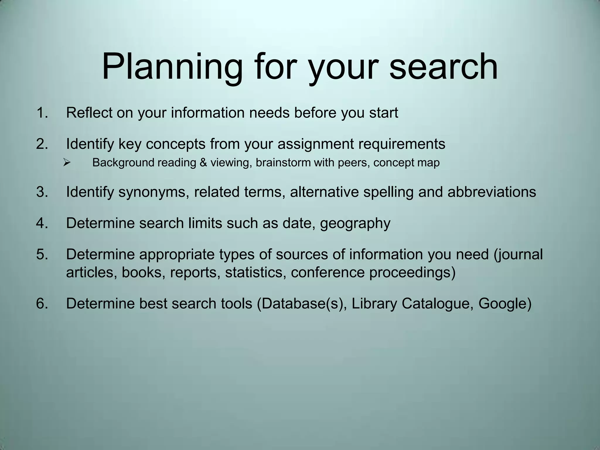 Planning for your searchReflect on your information needs before you startIdentify key concepts from your assignment requirementsBackground reading & viewing, brainstorm with peers, concept mapIdentify synonyms, related terms, alternative spelling and abbreviationsDetermine search limits such as date, geographyDetermine appropriate types of sources of information you need (journal articles, books, reports, statistics, conference proceedings)Determine best search tools (Database(s), Library Catalogue, Google)