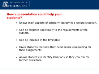 How a presentation could help your
students?
• Shows main aspects of scholarly literacy in a lecture situation.
• Can be targeted specifically to the requirements of the
subject.
• Can be included in the timetable
• Gives students the tools they need before researching for
their assignments.
• Allows students to identify librarians so they can ask for
further assistance.
 