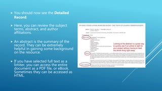  You should now see the Detailed
Record.
 Here, you can review the subject
terms, abstract, and author
affiliations.
 An abstract is the summary of the
record. They can be extremely
helpful in gaining some background
on the resource.
 If you have selected full text as a
limiter, you can access the entire
document as a PDF file, or eBook.
Sometimes they can be accessed as
HTML.
 