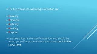  The five criteria for evaluating information are:
 Currency
 Relevance
 Authority
 Accuracy
 Purpose
 Let’s take a look at the specific questions you should be
asking yourself as you evaluate a source and put it to the
CRAAP test.
 