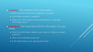  Currency: The timeline of the information.
 When was the information published or posted?
 Has it been revised or updated?
 Does your topic require current information or will older
information work?
 Relevance: The importance of the information for your
needs.
 Does the information relate to your topic or help you answer
question?
 Who is the intended audience?
 Is the information at an appropriate level?
 
