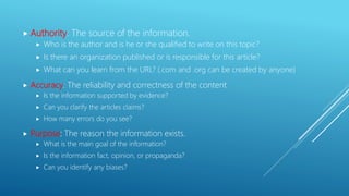  Authority: The source of the information.
 Who is the author and is he or she qualified to write on this topic?
 Is there an organization published or is responsible for this article?
 What can you learn from the URL? (.com and .org can be created by anyone)
 Accuracy: The reliability and correctness of the content
 Is the information supported by evidence?
 Can you clarify the articles claims?
 How many errors do you see?
 Purpose: The reason the information exists.
 What is the main goal of the information?
 Is the information fact, opinion, or propaganda?
 Can you identify any biases?
 