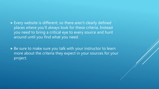  Every website is different, so there aren’t clearly defined
places where you’ll always look for these criteria. Instead
you need to bring a critical eye to every source and hunt
around until you find what you need.
 Be sure to make sure you talk with your instructor to learn
more about the criteria they expect in your sources for your
project.
 