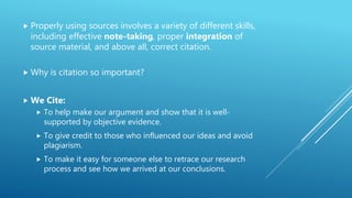  Properly using sources involves a variety of different skills,
including effective note-taking, proper integration of
source material, and above all, correct citation.
 Why is citation so important?
 We Cite:
 To help make our argument and show that it is well-
supported by objective evidence.
 To give credit to those who influenced our ideas and avoid
plagiarism.
 To make it easy for someone else to retrace our research
process and see how we arrived at our conclusions.
 