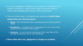  So what is plagiarism? Plagiarism, according to a definition from
Indiana University, is using others’ ideas and words without
clearly acknowledging the source of that information.
 There are three ways to integrate your sources and all of them
require that you cite the source.
 Quote – An exact phrase from a passage and put inside quotation
marks.
 Paraphrase – A restatement of a passage put in your own words,
about the same length as the original.
 Summary – A much shorter rephrasing of the main idea of the
passage (usually just one or two sentences).
 More often than not, plagiarism is simply an accident.
 