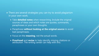  There are several strategies you can try to avoid plagiarism
in your own work.
 Take detailed notes when researching. Include the original
sources of ideas and which notes are quotes, summaries,
paraphrases or your own thoughts.
 Paraphrase without looking at the original source to avoid
bad paraphrases.
 Focus on the meaning, not the actual words.
 Proofread and revise to help identify missing citations or
attribution. The writing center can help with this.
 