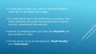  A great place to begin your search is with the LibSearch
search box on the library home page.
 It’s a bad idea to type in the whole topic as a phrase, since
library databases are pickier than general search engines
and can’t comprehend full sentences.
 Instead, try breaking down your topic into Keywords, the
key concepts of a topic.
 For this search, try to use the keywords “Death Penalty,”
and “Crime Rates.”
 