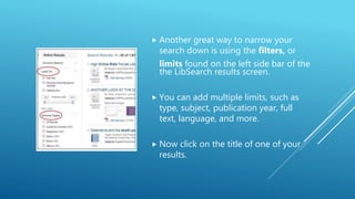  Another great way to narrow your
search down is using the filters, or
limits found on the left side bar of the
the LibSearch results screen.
 You can add multiple limits, such as
type, subject, publication year, full
text, language, and more.
 Now click on the title of one of your
results.
 