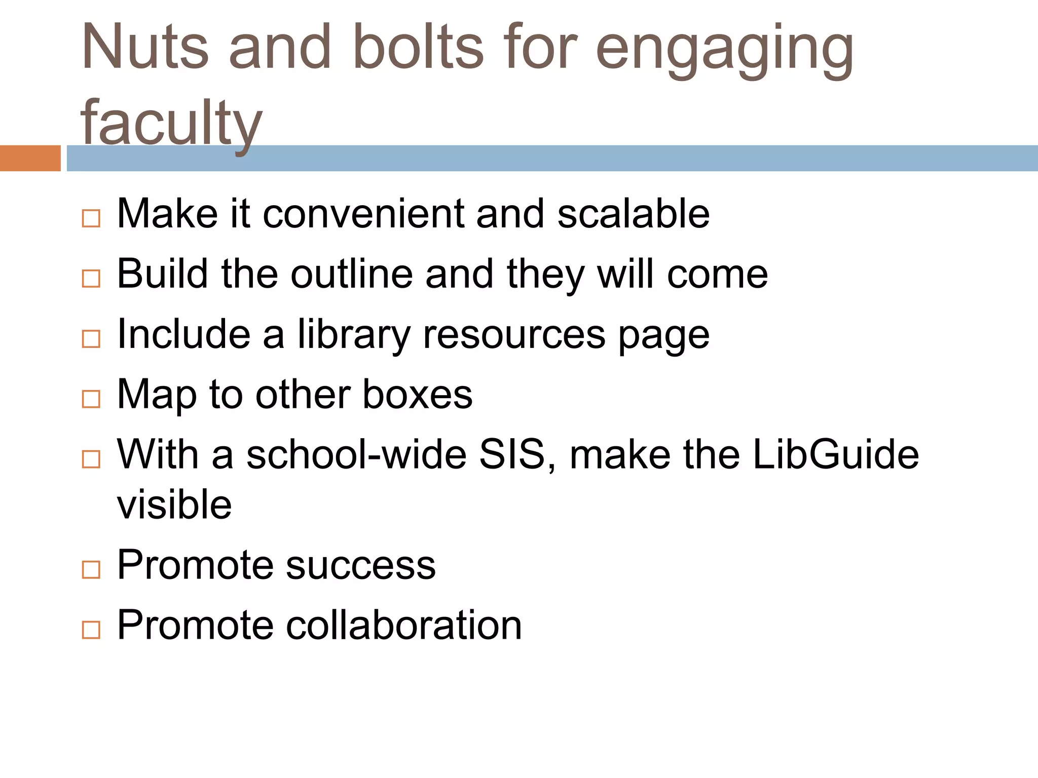 Nuts and bolts for engaging
faculty
   Make it convenient and scalable
   Build the outline and they will come
   Include a library resources page
   Map to other boxes
   With a school-wide SIS, make the LibGuide
    visible
   Promote success
   Promote collaboration
 