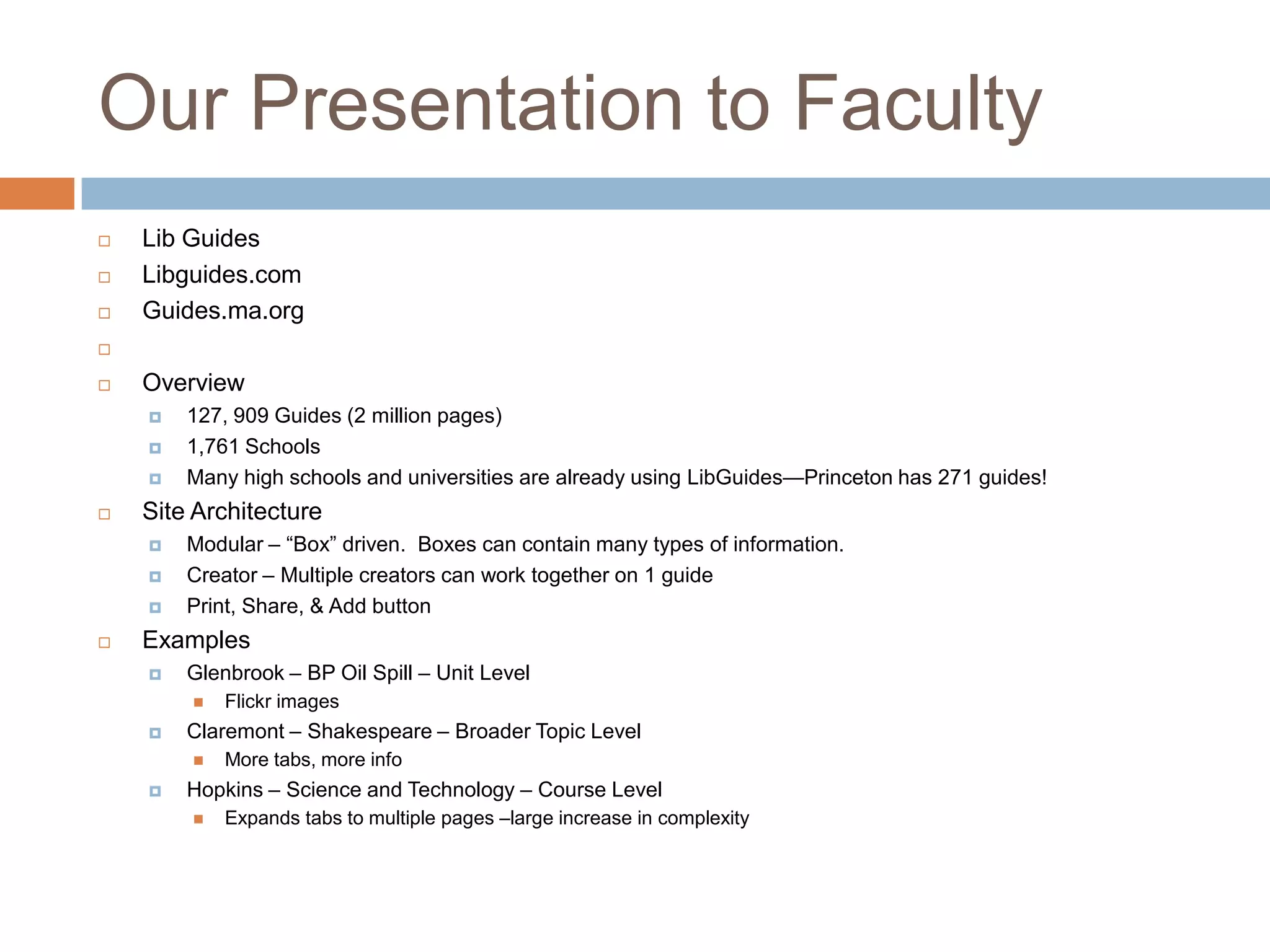 Our Presentation to Faculty
   Lib Guides
   Libguides.com
   Guides.ma.org


   Overview
       127, 909 Guides (2 million pages)
       1,761 Schools
       Many high schools and universities are already using LibGuides—Princeton has 271 guides!
   Site Architecture
       Modular – ―Box‖ driven. Boxes can contain many types of information.
       Creator – Multiple creators can work together on 1 guide
       Print, Share, & Add button
   Examples
       Glenbrook – BP Oil Spill – Unit Level
           Flickr images
       Claremont – Shakespeare – Broader Topic Level
           More tabs, more info
       Hopkins – Science and Technology – Course Level
           Expands tabs to multiple pages –large increase in complexity
 
