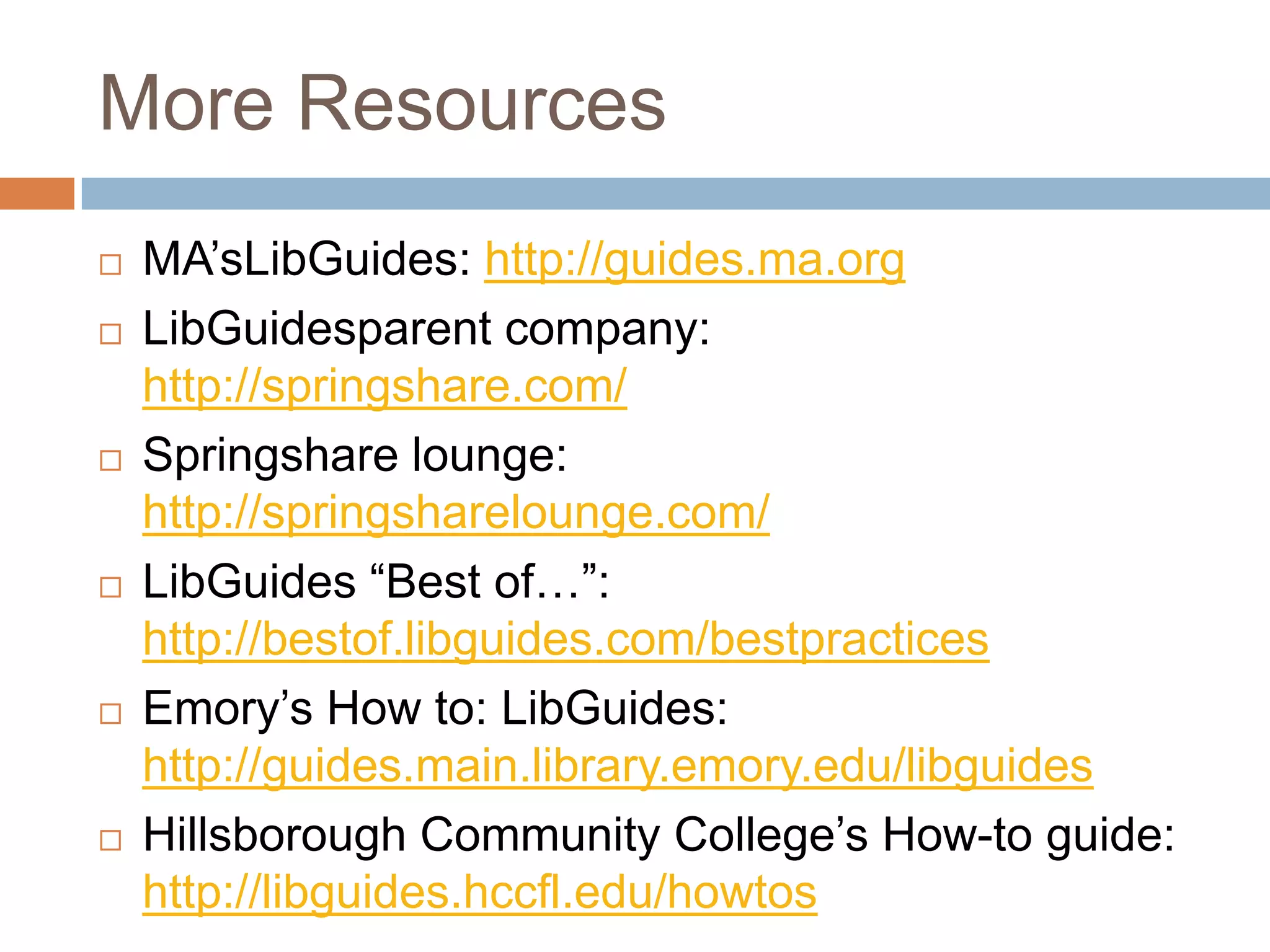 More Resources
   MA’sLibGuides: http://guides.ma.org
   LibGuidesparent company:
    http://springshare.com/
   Springshare lounge:
    http://springsharelounge.com/
   LibGuides ―Best of…‖:
    http://bestof.libguides.com/bestpractices
   Emory’s How to: LibGuides:
    http://guides.main.library.emory.edu/libguides
   Hillsborough Community College’s How-to guide:
    http://libguides.hccfl.edu/howtos
 