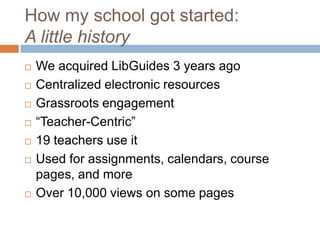 How my school got started:
A little history
   We acquired LibGuides 3 years ago
   Centralized electronic resources
   Grassroots engagement
   ―Teacher-Centric‖
   19 teachers use it
   Used for assignments, calendars, course
    pages, and more
   Over 10,000 views on some pages
 