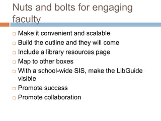 Nuts and bolts for engaging
faculty
   Make it convenient and scalable
   Build the outline and they will come
   Include a library resources page
   Map to other boxes
   With a school-wide SIS, make the LibGuide
    visible
   Promote success
   Promote collaboration
 