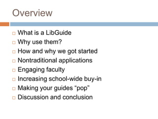 Overview
   What is a LibGuide
   Why use them?
   How and why we got started
   Nontraditional applications
   Engaging faculty
   Increasing school-wide buy-in
   Making your guides ―pop‖
   Discussion and conclusion
 