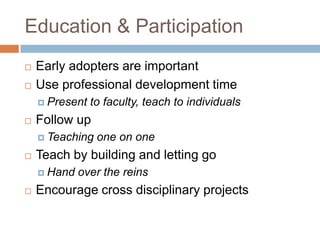 Education & Participation
   Early adopters are important
   Use professional development time
     Present   to faculty, teach to individuals
   Follow up
     Teaching   one on one
   Teach by building and letting go
     Hand   over the reins
   Encourage cross disciplinary projects
 