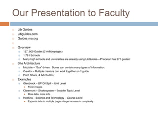Our Presentation to Faculty
   Lib Guides
   Libguides.com
   Guides.ma.org


   Overview
       127, 909 Guides (2 million pages)
       1,761 Schools
       Many high schools and universities are already using LibGuides—Princeton has 271 guides!
   Site Architecture
       Modular – ―Box‖ driven. Boxes can contain many types of information.
       Creator – Multiple creators can work together on 1 guide
       Print, Share, & Add button
   Examples
       Glenbrook – BP Oil Spill – Unit Level
           Flickr images
       Claremont – Shakespeare – Broader Topic Level
           More tabs, more info
       Hopkins – Science and Technology – Course Level
           Expands tabs to multiple pages –large increase in complexity
 