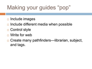 Making your guides ―pop‖
   Include images
   Include different media when possible
   Control style
   Write for web
   Create many pathfinders—librarian, subject,
    and tags.
 