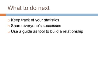 What to do next
   Keep track of your statistics
   Share everyone’s successes
   Use a guide as tool to build a relationship
 