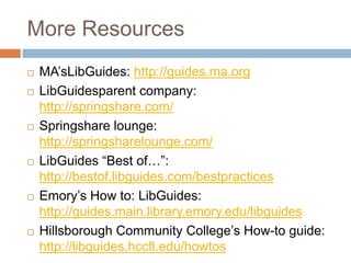 More Resources
   MA’sLibGuides: http://guides.ma.org
   LibGuidesparent company:
    http://springshare.com/
   Springshare lounge:
    http://springsharelounge.com/
   LibGuides ―Best of…‖:
    http://bestof.libguides.com/bestpractices
   Emory’s How to: LibGuides:
    http://guides.main.library.emory.edu/libguides
   Hillsborough Community College’s How-to guide:
    http://libguides.hccfl.edu/howtos
 