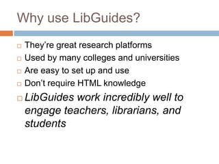 Why use LibGuides?
   They’re great research platforms
   Used by many colleges and universities
   Are easy to set up and use
   Don’t require HTML knowledge
   LibGuides work incredibly well to
    engage teachers, librarians, and
    students
 