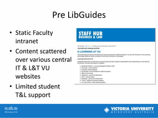 Pre LibGuides
• Static Faculty
intranet
• Content scattered
over various central
IT & L&T VU
websites
• Limited student
T&L support