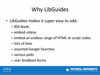 Why LibGuides
• LibGuides makes it super easy to add:
– RSS feeds
– embed videos
– embed an endless range of HTML or script codes
– lists of links
– assorted Google Searches
– various polls
– user feedback forms