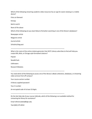Which of the following streaming academic video resources has an app for easier viewing on a mobile
device?
Films on Demand
Kanopy
Both A and B
None of the above
Which of the following are you least likely to find when searching in one of the library’s databases?
Newspaper article
Magazine article
Journal article
Scholarly blog post
_________________________________________________________________
What is the name of the online citation generator that HGTC Library subscribes to that will help you
create APA, MLA, or Chicago style formatted citations?
Flipster
NoodleTools
LibAnswers
Research Modules
_________________________________________________________________
You need which of the following to access one of the library’s eBook collections, databases, or streaming
video services from off-campus?
Your course section number
A library supplied password
Your H number
An encrypted code of at least 10 digits
_________________________________________________________________
On the Get Help tab of your course LibGuide, which of the following is an available method for
contacting the library for assistance?
Email referencedesk@hgtc.edu
Text (843) 375-8552
 