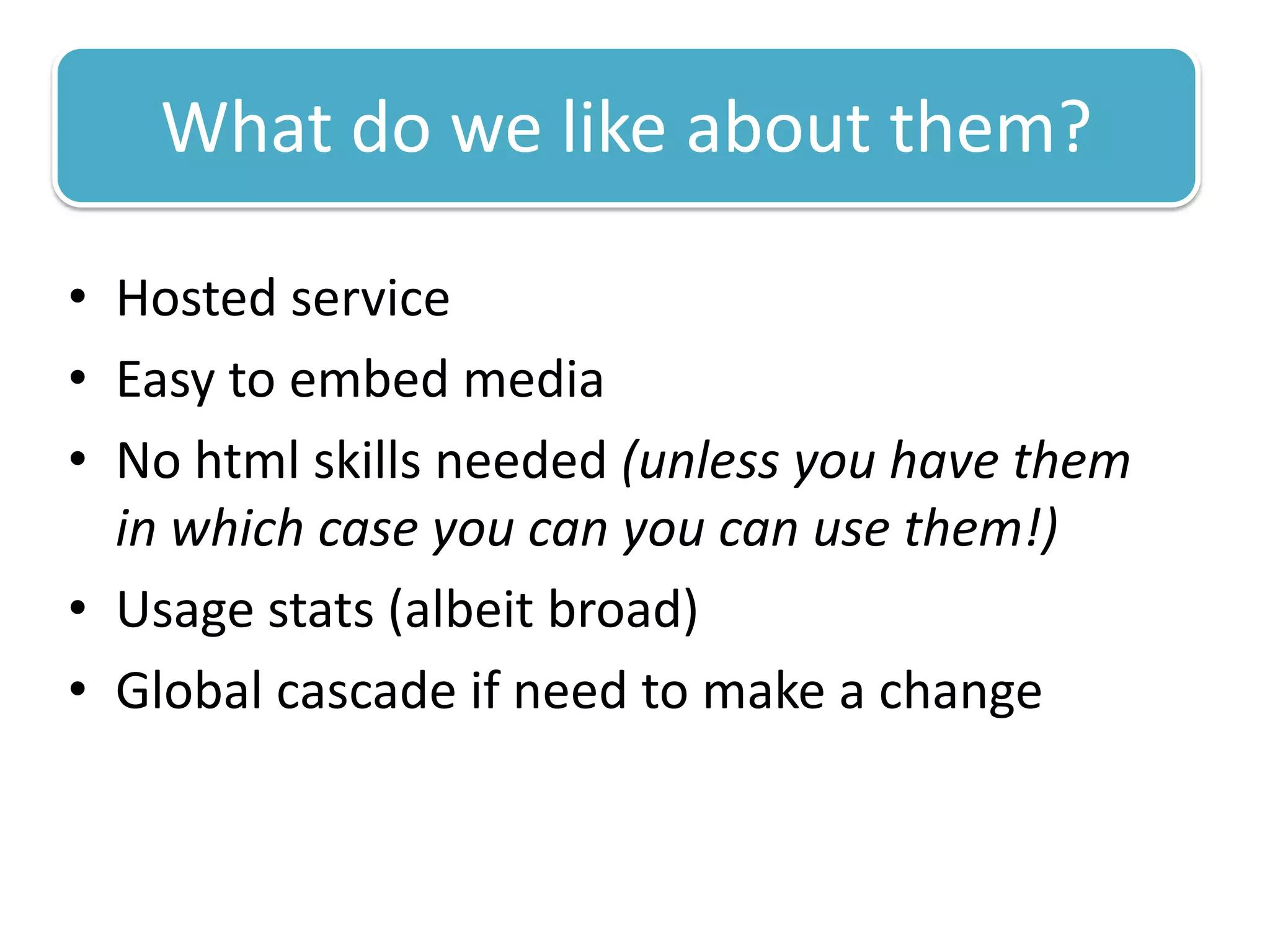 What do we like about them?

• Hosted service
• Easy to embed media
• No html skills needed (unless you have them
  in which case you can you can use them!)
• Usage stats (albeit broad)
• Global cascade if need to make a change
 