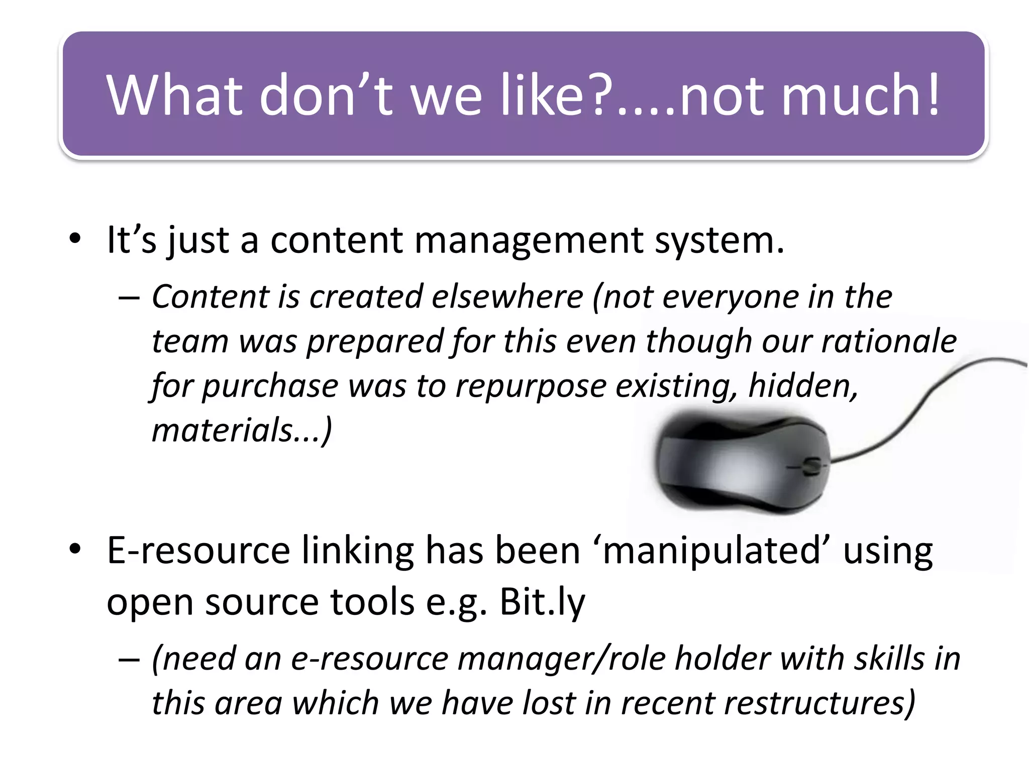 What don’t we like?....not much!

• It’s just a content management system.
  – Content is created elsewhere (not everyone in the
    team was prepared for this even though our rationale
    for purchase was to repurpose existing, hidden,
    materials...)


• E-resource linking has been ‘manipulated’ using
  open source tools e.g. Bit.ly
  – (need an e-resource manager/role holder with skills in
    this area which we have lost in recent restructures)
 