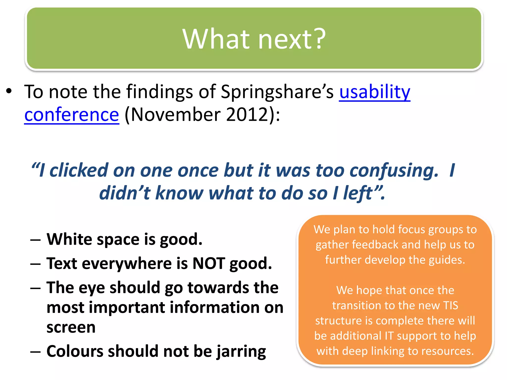 What next?
• To note the findings of Springshare’s usability
  conference (November 2012):

   “I clicked on one once but it was too confusing. I
            didn’t know what to do so I left”.
                                     We plan to hold focus groups to
   – White space is good.            gather feedback and help us to
   – Text everywhere is NOT good.      further develop the guides.

   – The eye should go towards the        We hope that once the
     most important information on       transition to the new TIS
                                     structure is complete there will
     screen                          be additional IT support to help
   – Colours should not be jarring   with deep linking to resources.
 