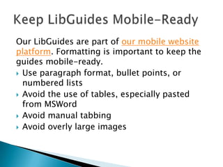Our LibGuides are part of our mobile website
platform. Formatting is important to keep the
guides mobile-ready.
 Use paragraph format, bullet points, or
numbered lists
 Avoid the use of tables, especially pasted
from MSWord
 Avoid manual tabbing
 Avoid overly large images
 