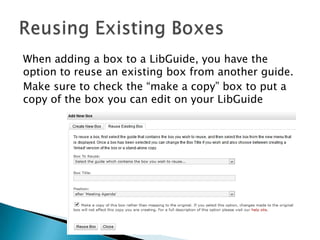 When adding a box to a LibGuide, you have the
option to reuse an existing box from another guide.
Make sure to check the “make a copy” box to put a
copy of the box you can edit on your LibGuide
 